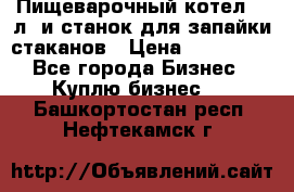 Пищеварочный котел 25 л. и станок для запайки стаканов › Цена ­ 250 000 - Все города Бизнес » Куплю бизнес   . Башкортостан респ.,Нефтекамск г.